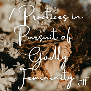 7 Practices in Pursuit of Godly Femininity